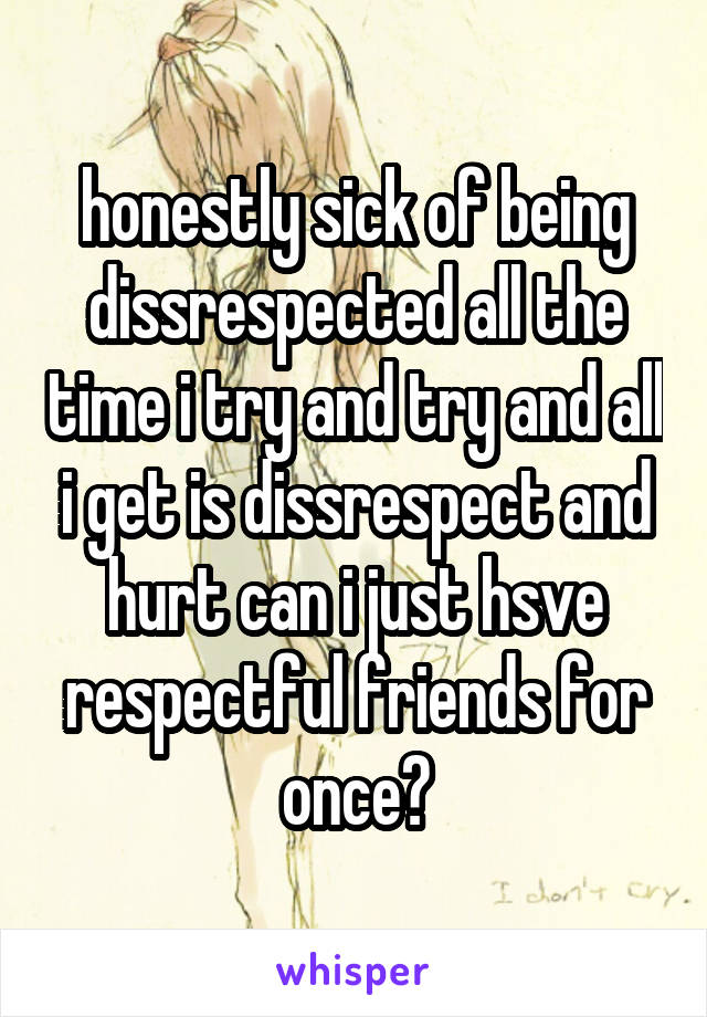 honestly sick of being dissrespected all the time i try and try and all i get is dissrespect and hurt can i just hsve respectful friends for once?