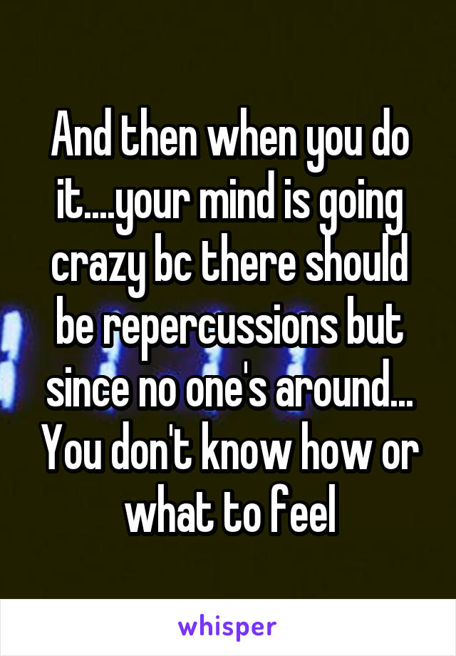 And then when you do it....your mind is going crazy bc there should be repercussions but since no one's around...
You don't know how or what to feel