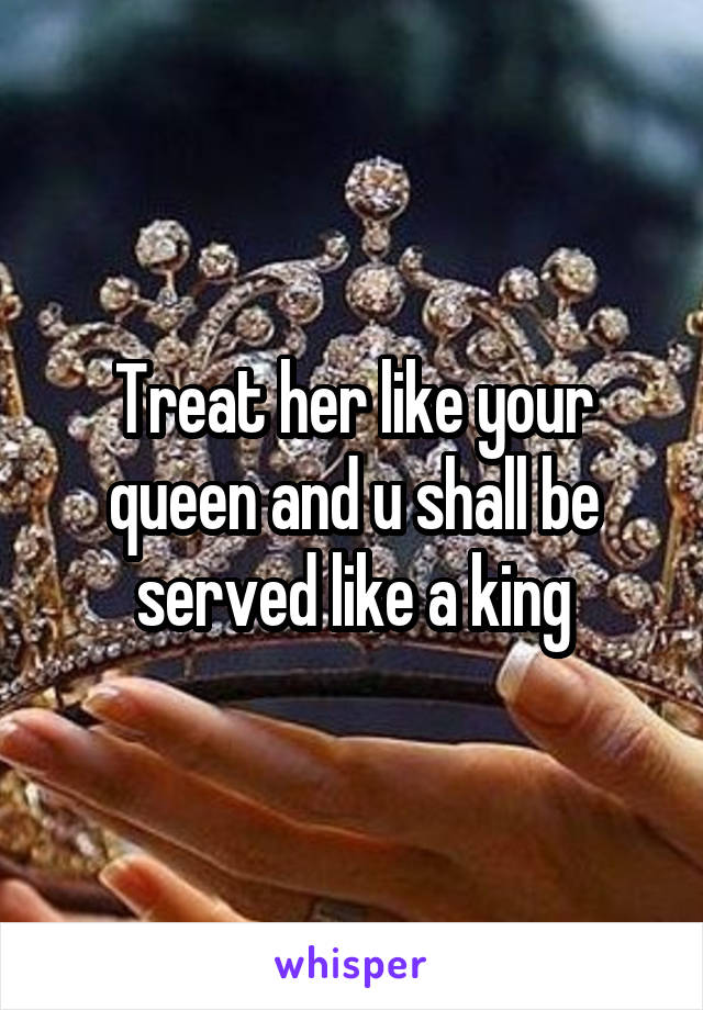Treat her like your queen and u shall be served like a king