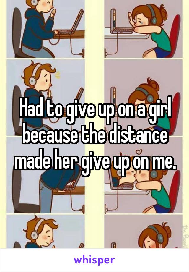 Had to give up on a girl because the distance made her give up on me.