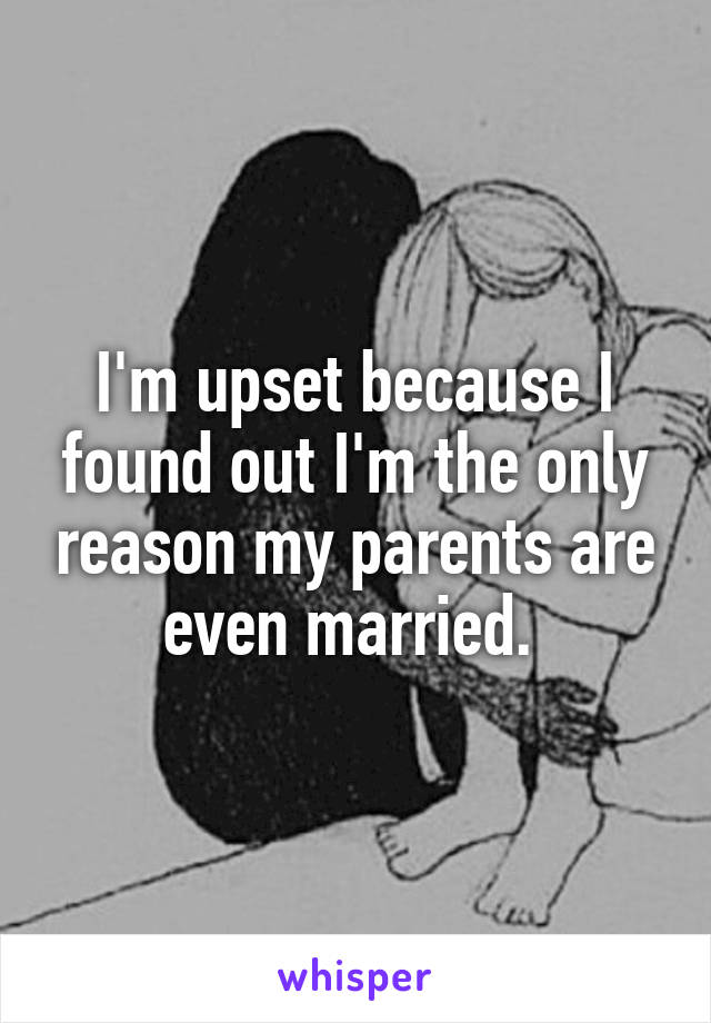 I'm upset because I found out I'm the only reason my parents are even married. 