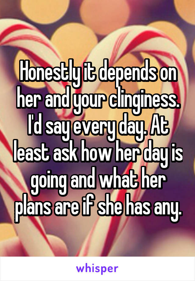 Honestly it depends on her and your clinginess. I'd say every day. At least ask how her day is going and what her plans are if she has any.