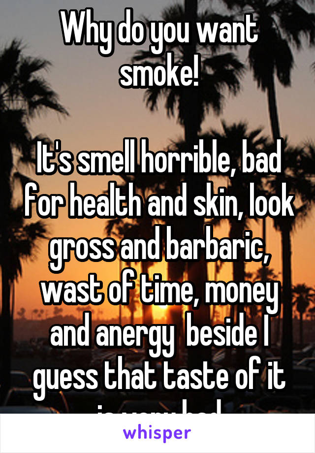 Why do you want smoke!

It's smell horrible, bad for health and skin, look gross and barbaric, wast of time, money and anergy  beside I guess that taste of it is very bad