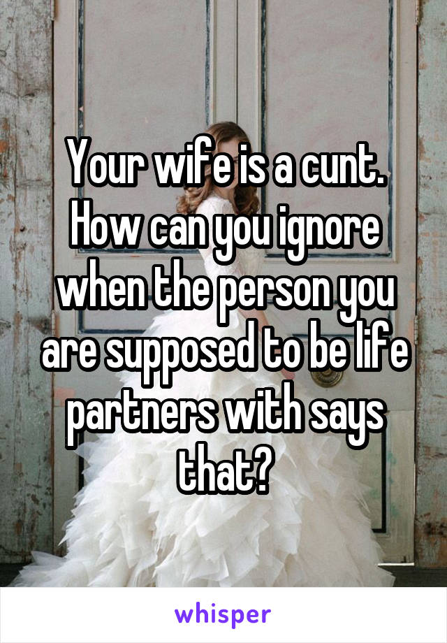 Your wife is a cunt. How can you ignore when the person you are supposed to be life partners with says that?