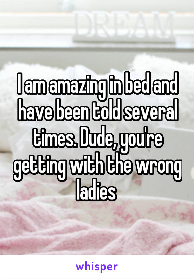 I am amazing in bed and have been told several times. Dude, you're getting with the wrong ladies 