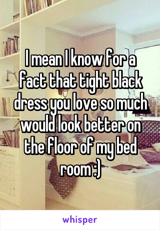 I mean I know for a fact that tight black dress you love so much would look better on the floor of my bed room :)