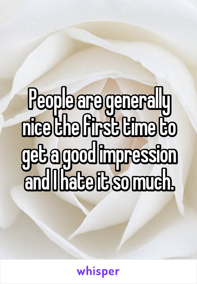 People are generally nice the first time to get a good impression and I hate it so much.