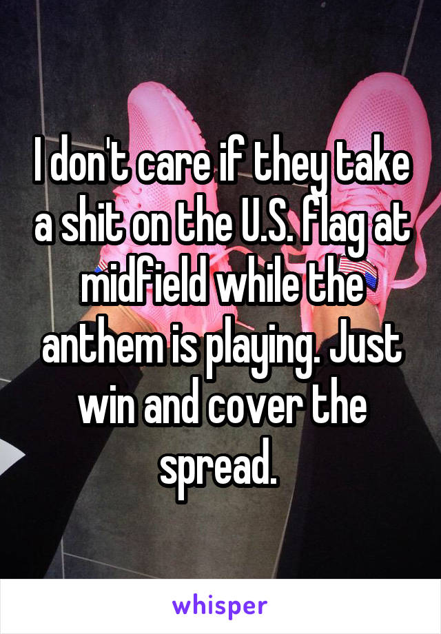 I don't care if they take a shit on the U.S. flag at midfield while the anthem is playing. Just win and cover the spread. 