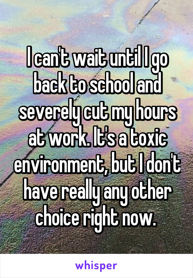 I can't wait until I go back to school and severely cut my hours at work. It's a toxic environment, but I don't have really any other choice right now. 
