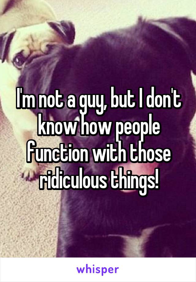I'm not a guy, but I don't know how people function with those ridiculous things!