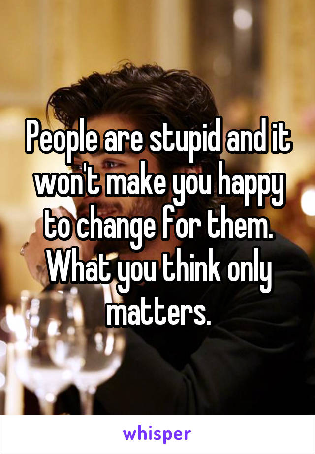People are stupid and it won't make you happy to change for them. What you think only matters.