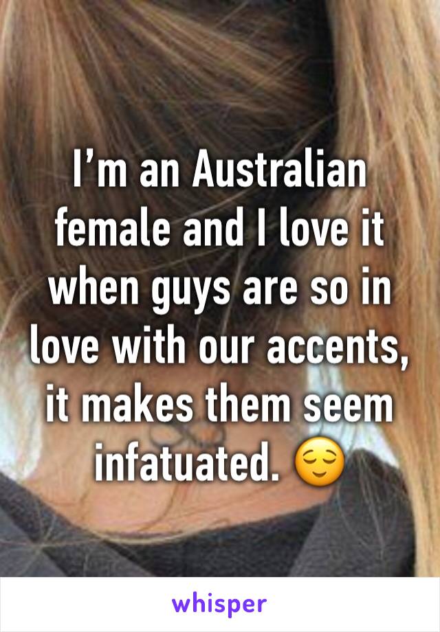 I’m an Australian female and I love it when guys are so in love with our accents, it makes them seem infatuated. 😌