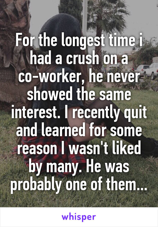 For the longest time i had a crush on a co-worker, he never showed the same interest. I recently quit and learned for some reason I wasn't liked by many. He was probably one of them...