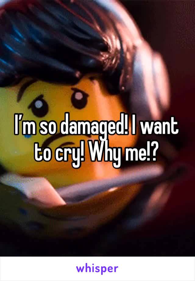 I’m so damaged! I want to cry! Why me!? 