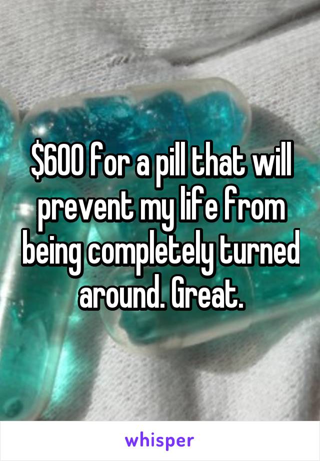 $600 for a pill that will prevent my life from being completely turned around. Great.
