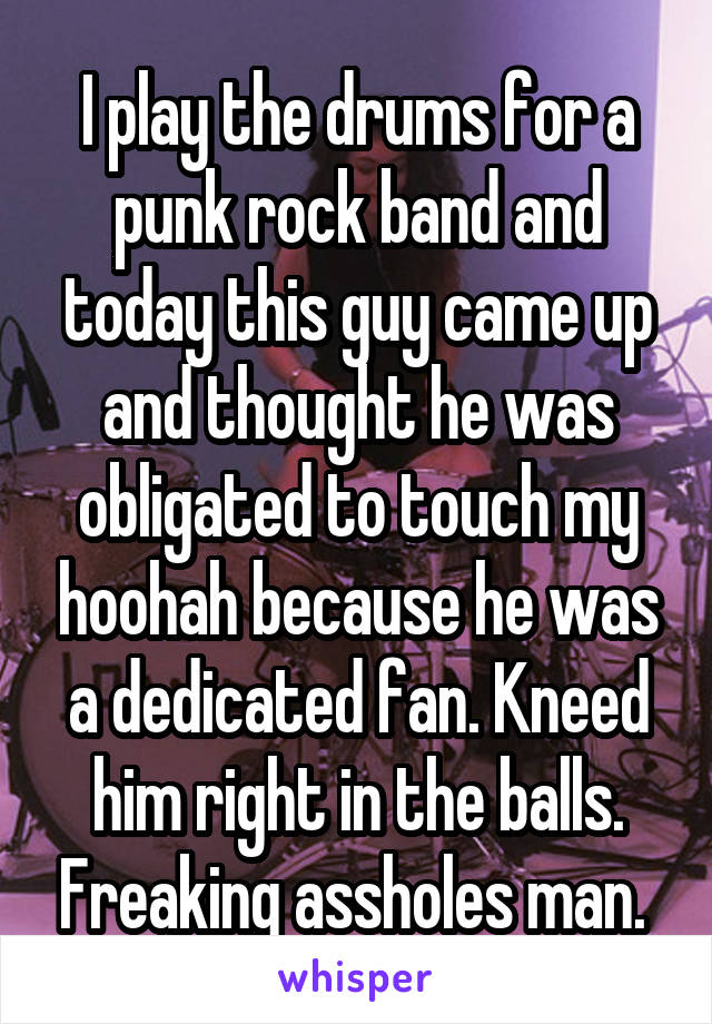 I play the drums for a punk rock band and today this guy came up and thought he was obligated to touch my hoohah because he was a dedicated fan. Kneed him right in the balls. Freaking assholes man. 