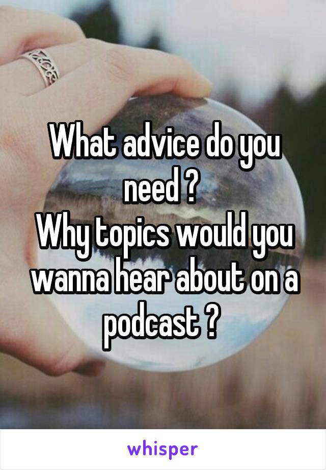 What advice do you need ? 
Why topics would you wanna hear about on a podcast ? 