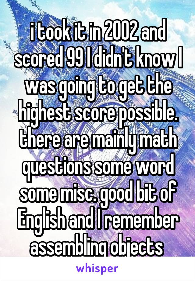i took it in 2002 and scored 99 I didn't know I was going to get the highest score possible. there are mainly math questions some word some misc. good bit of English and I remember assembling objects 