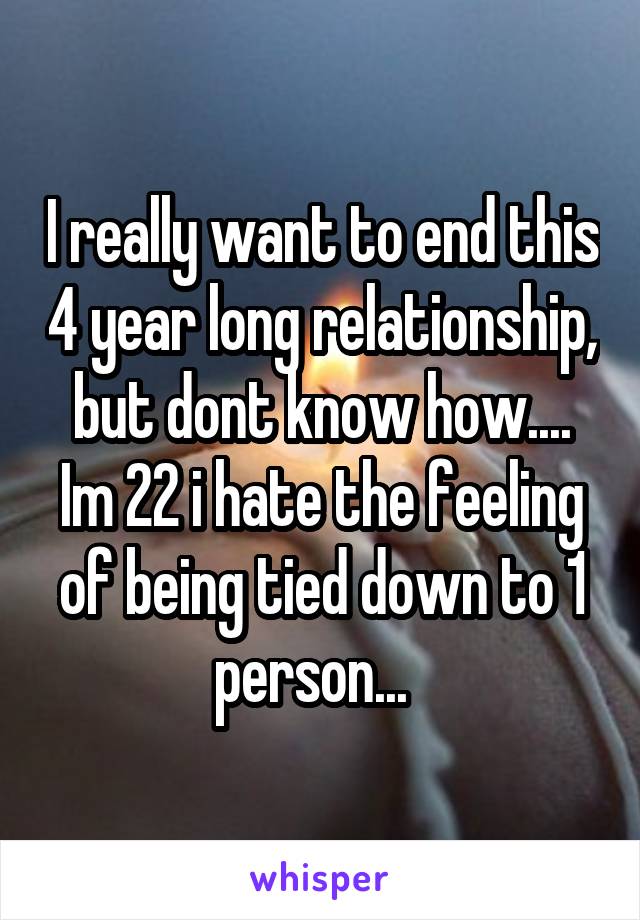 I really want to end this 4 year long relationship, but dont know how.... Im 22 i hate the feeling of being tied down to 1 person...  