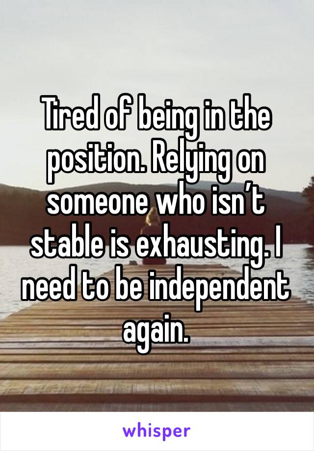 Tired of being in the position. Relying on someone who isn’t stable is exhausting. I need to be independent again. 