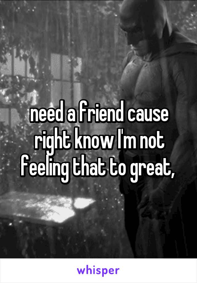 need a friend cause right know I'm not feeling that to great, 