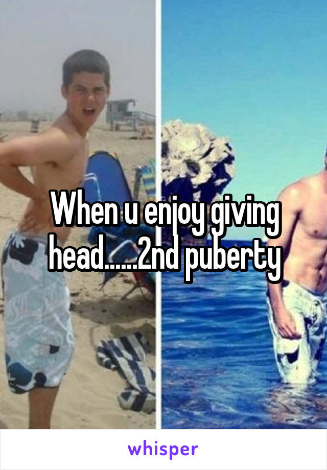 When u enjoy giving head......2nd puberty