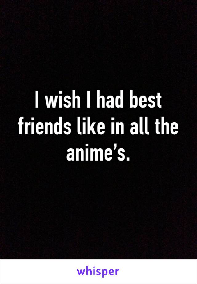 I wish I had best friends like in all the anime’s.  
