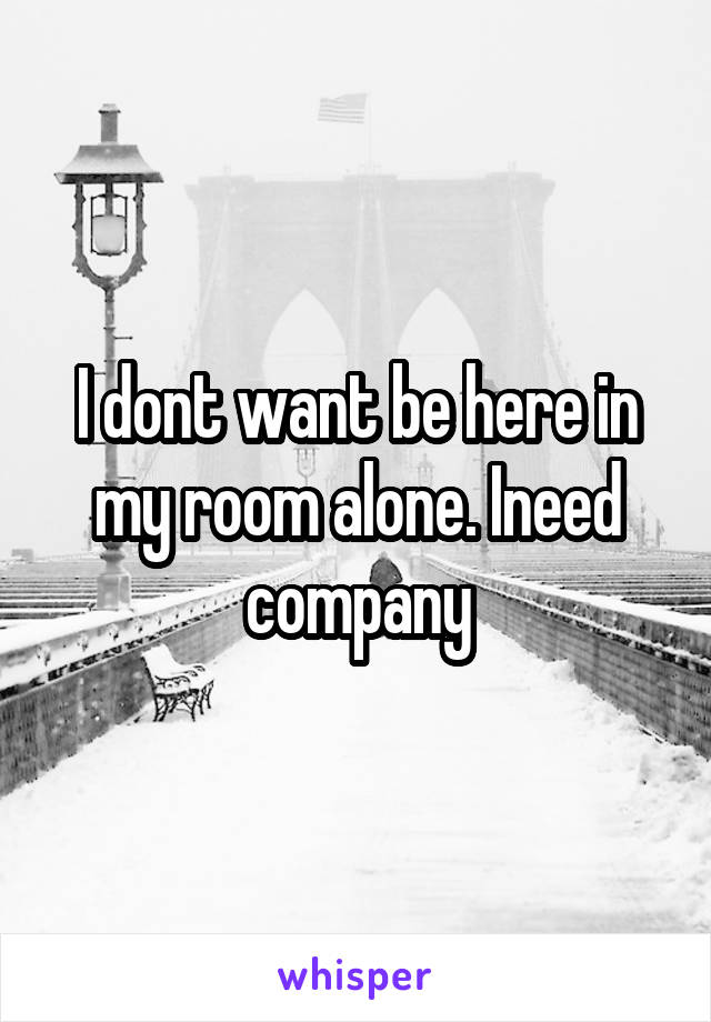 I dont want be here in my room alone. Ineed company