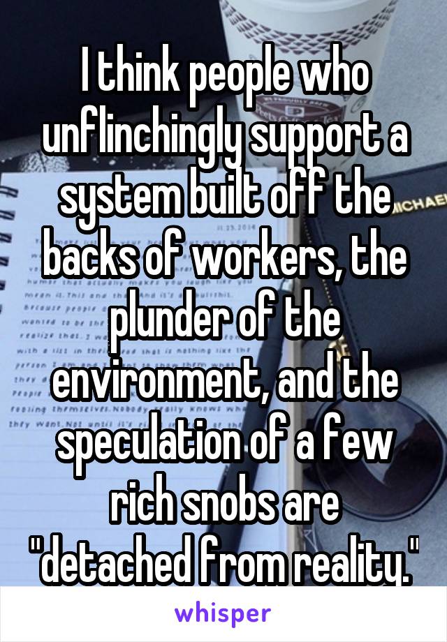 I think people who unflinchingly support a system built off the backs of workers, the plunder of the environment, and the speculation of a few rich snobs are "detached from reality."