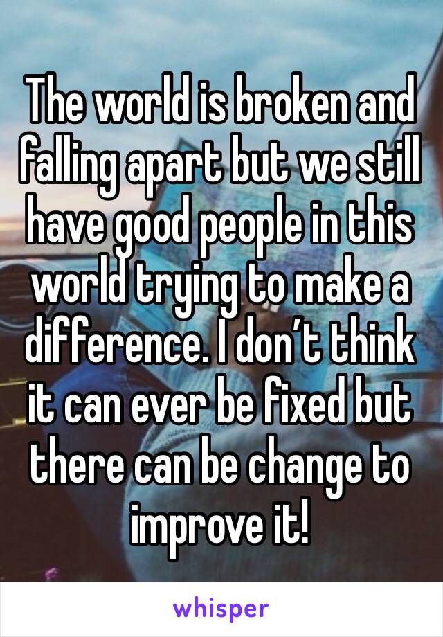The world is broken and falling apart but we still have good people in this world trying to make a difference. I don’t think it can ever be fixed but there can be change to improve it!