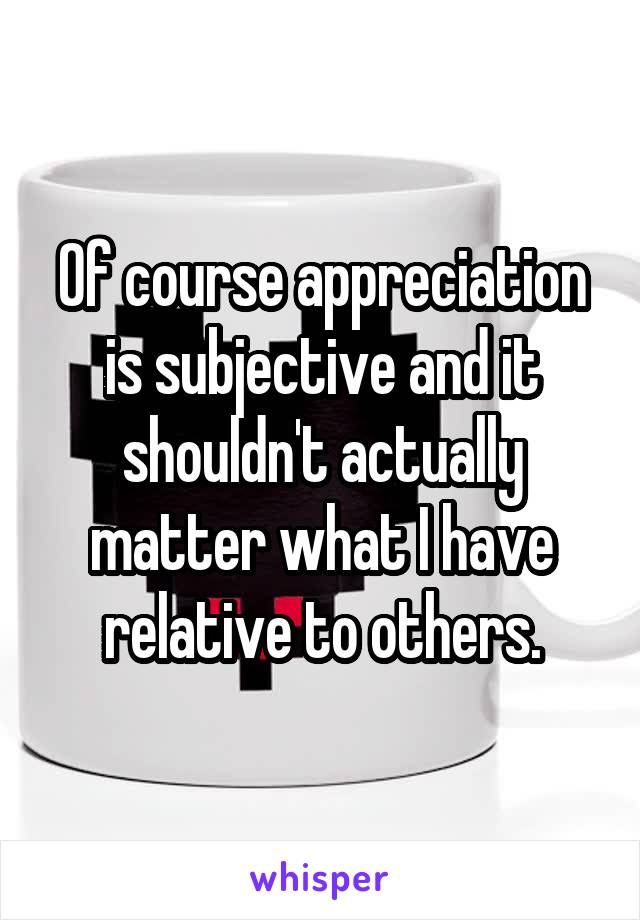 Of course appreciation is subjective and it shouldn't actually matter what I have relative to others.