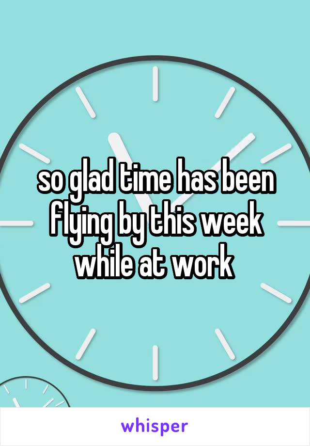 so glad time has been flying by this week while at work 