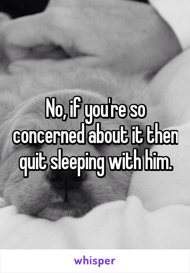 No, if you're so concerned about it then quit sleeping with him.