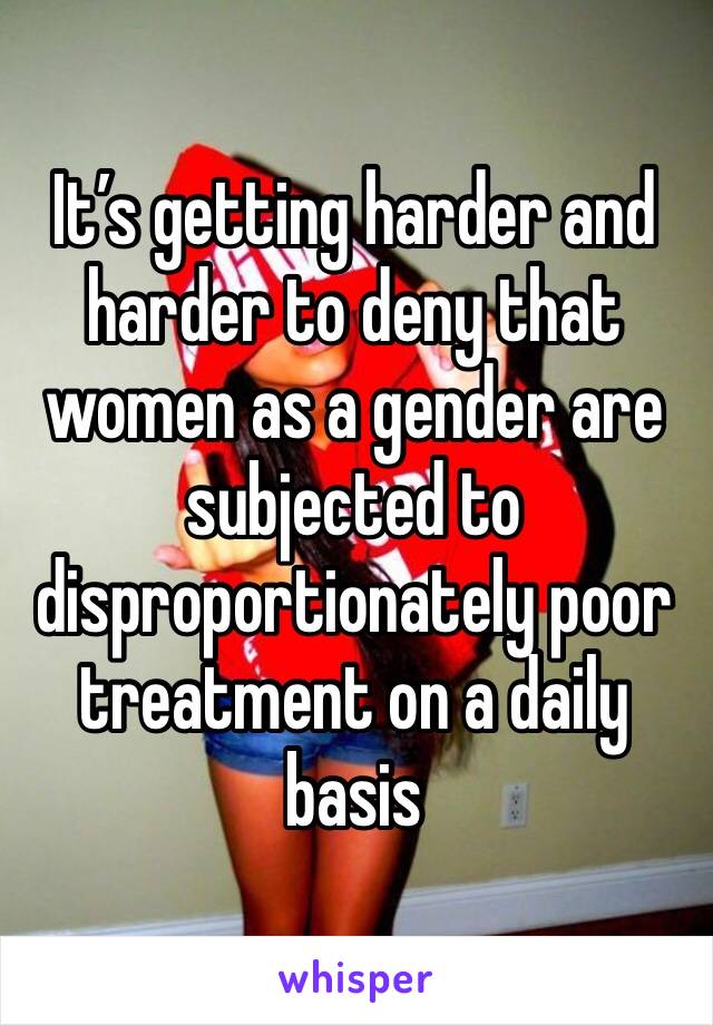 It’s getting harder and harder to deny that women as a gender are subjected to disproportionately poor treatment on a daily basis
