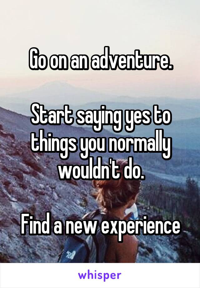 Go on an adventure.

Start saying yes to things you normally wouldn't do.

Find a new experience