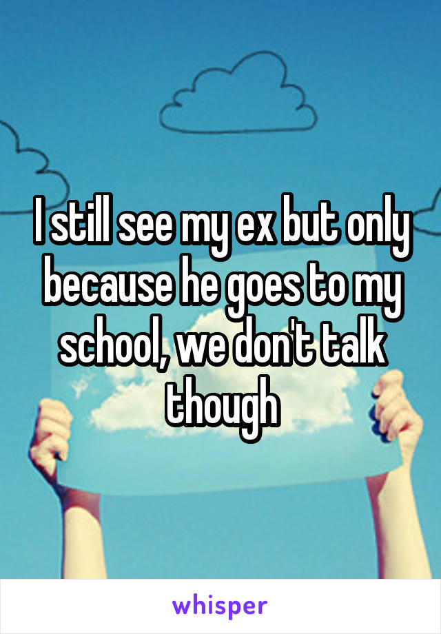 I still see my ex but only because he goes to my school, we don't talk though