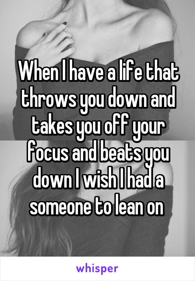 When l have a life that throws you down and takes you off your focus and beats you down I wish I had a someone to lean on 