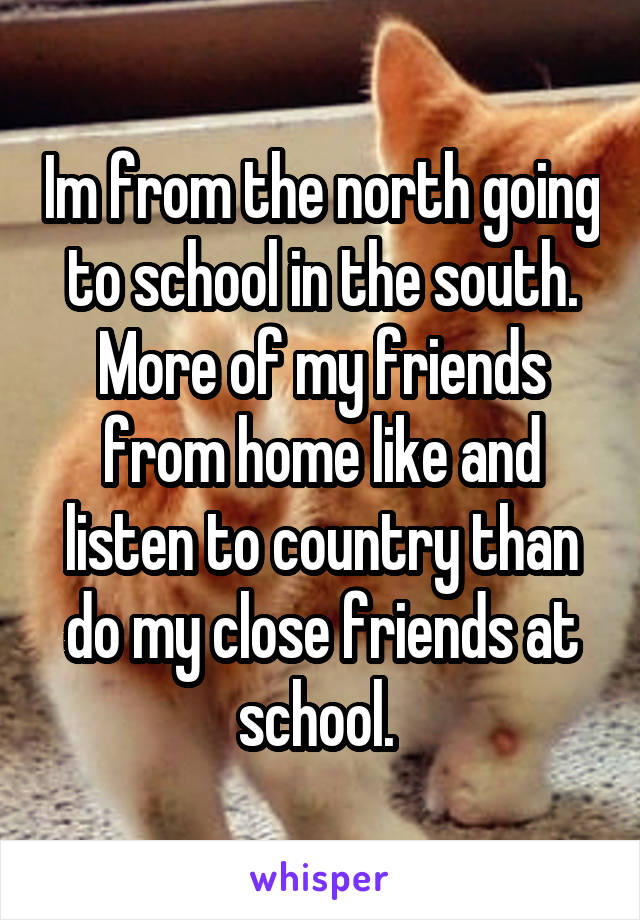 Im from the north going to school in the south. More of my friends from home like and listen to country than do my close friends at school. 