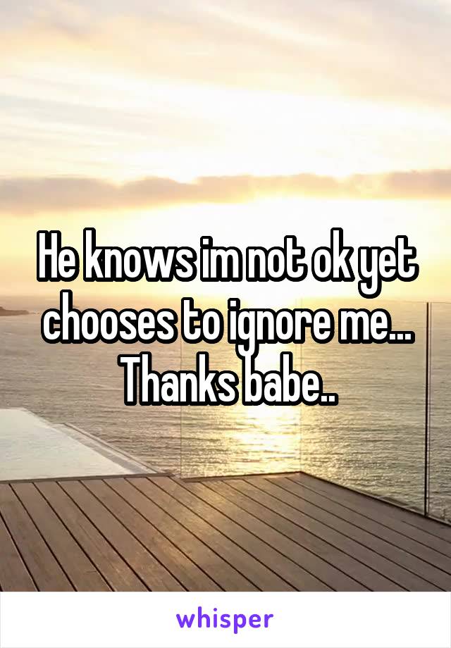 He knows im not ok yet chooses to ignore me... Thanks babe..