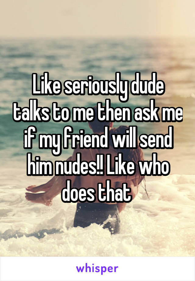 Like seriously dude talks to me then ask me if my friend will send him nudes!! Like who does that 