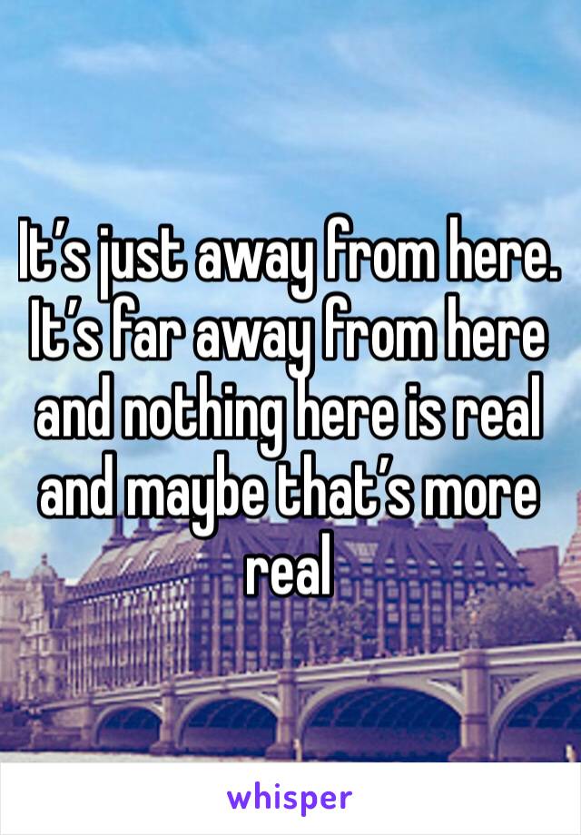 It’s just away from here. It’s far away from here and nothing here is real and maybe that’s more real
