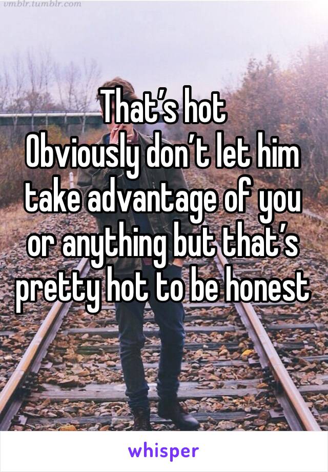 That’s hot 
Obviously don’t let him take advantage of you or anything but that’s pretty hot to be honest