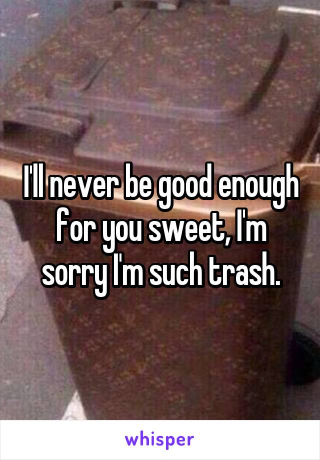 I'll never be good enough for you sweet, I'm sorry I'm such trash.