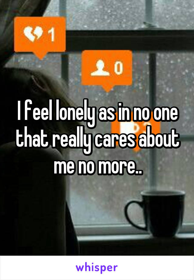 I feel lonely as in no one that really cares about me no more..