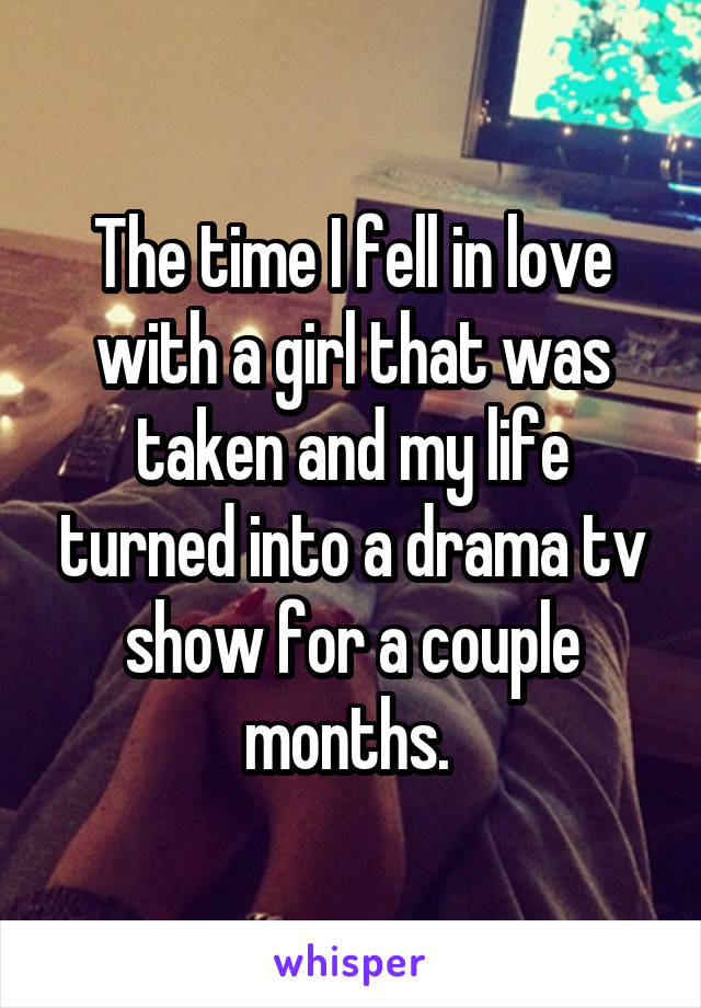 The time I fell in love with a girl that was taken and my life turned into a drama tv show for a couple months. 
