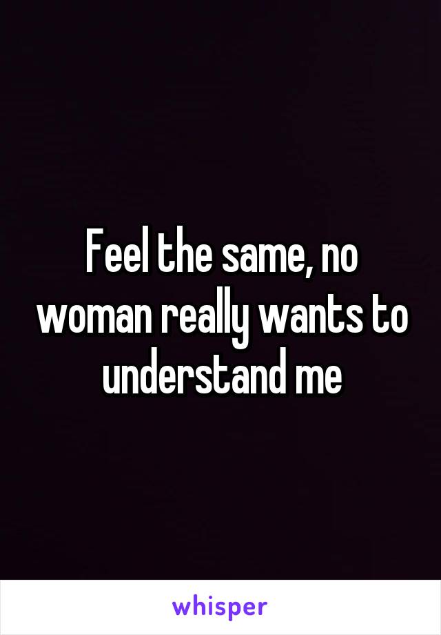 Feel the same, no woman really wants to understand me