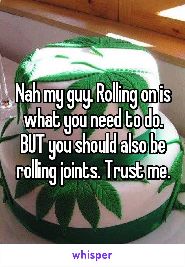 Nah my guy. Rolling on is what you need to do. BUT you should also be rolling joints. Trust me.