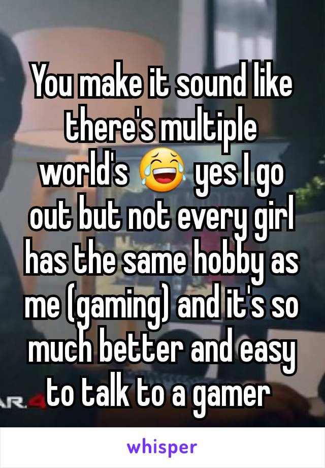 You make it sound like there's multiple world's 😂 yes I go out but not every girl has the same hobby as me (gaming) and it's so much better and easy to talk to a gamer 