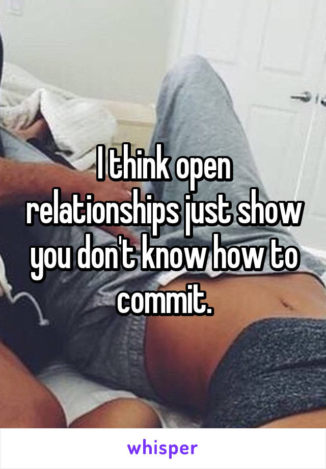 I think open relationships just show you don't know how to commit.