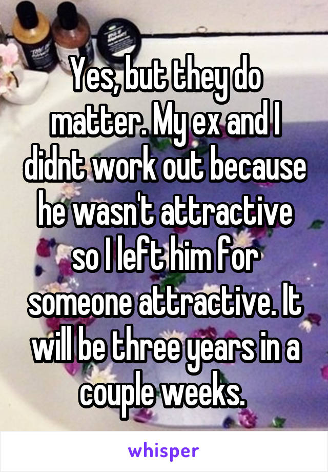 Yes, but they do matter. My ex and I didnt work out because he wasn't attractive so I left him for someone attractive. It will be three years in a couple weeks. 